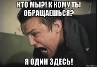 кто мы?! к кому ты обращаешься? я один здесь!