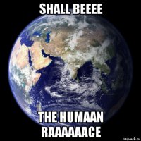 shall beeee the humaan raaaaaace