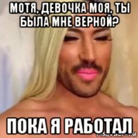 мотя, девочка моя, ты была мне верной? пока я работал