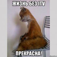 жизнь без itv прекрасна!