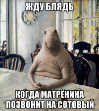 жду блядь когда матрёнина позвонит на сотовый