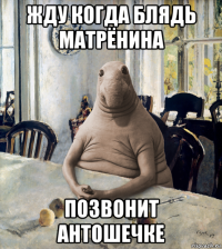 жду когда блядь матрёнина позвонит антошечке