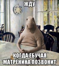 жду когда ебучая матрёнина позвонит