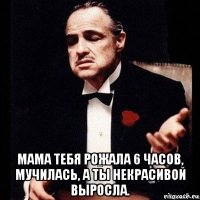  мама тебя рожала 6 часов, мучилась, а ты некрасивой выросла.