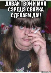 давай твой и мой сэрдцэ сварка сделаем да!! 