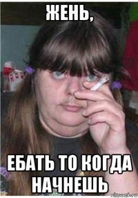 жень, ебать то когда начнешь