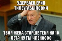 удербаев ерик тилеугабылович твоя жена старше тебя на 10 лет? ну ты членасос