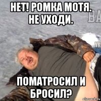 нет! ромка мотя. не уходи. поматросил и бросил?