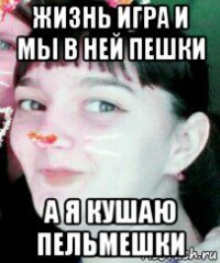 жизнь игра и мы в ней пешки а я кушаю пельмешки