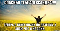 спасибо тебе александра!!!! теперь я вижу жизни по другому, и знаю что я не один.