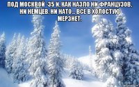 под москвой -35 и, как назло ни французов, ни немцев, ни нато... все в холостую мерзнет. 