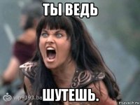 ты ведь шутешь.