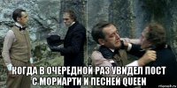  когда в очередной раз увидел пост с мориарти и песней queen
