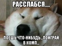 расслабся.... поешь что-нибудь...поиграй в комп...