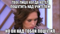 твое лицо когда хотел пошутить над учителем но он над тобой пошутил