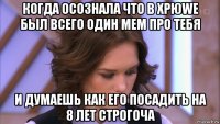 когда осознала что в хрюwe был всего один мем про тебя и думаешь как его посадить на 8 лет строгоча