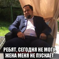  ребят, сегодня не могу, жена меня не пускает
