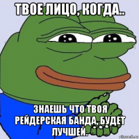 твое лицо, когда.. знаешь что твоя рейдерская банда, будет лучшей.