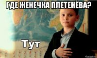 где женечка плетенёва? 