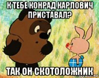 к тебе конрад карлович приставал? так он скотоложник