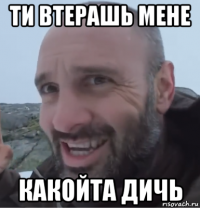 ти втерашь мене какойта дичь