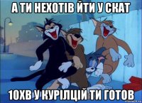 а ти нехотів йти у скат 10хв у курілцій ти готов