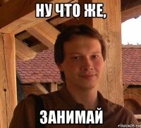 ну что же, занимай