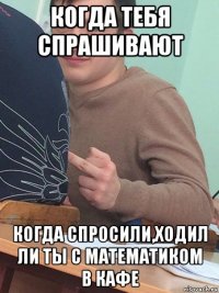когда тебя спрашивают когда спросили,ходил ли ты с математиком в кафе