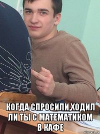  когда спросили,ходил ли ты с математиком в кафе