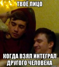 твоё лицо когда взял интеграл другого человека
