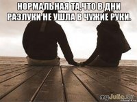 нормальная та,что в дни разлуки не ушла в чужие руки. 
