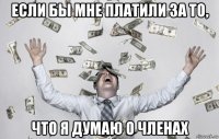 если бы мне платили за то, что я думаю о членах