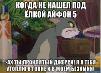 когда не нашел под ёлкой айфон 5 -ах ты проклятый джерри! я я тебя утоплю в говне и в моём безумии!