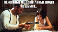 вежливые и воспитанные люди не шумят... 