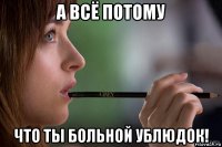 а всё потому что ты больной ублюдок!