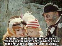  ах ты простенький ты дуратино.хочешь мы тебя научим,кунилингусу,и пить и курить и баб в анал драть?да мы демократы мы знаем как