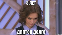 8 лет длятся долго