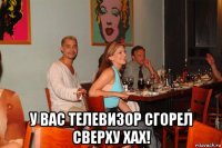  у вас телевизор сгорел сверху хах!
