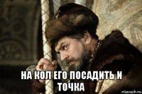  на кол его посадить и точка