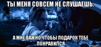 ты меня совсем не слушаешь. а мне важно чтобы подарок тебе понравился