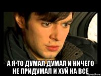  а я то думал думал и ничего не придумал и хуй на все