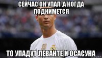 сейчас он упал ,а когда поднимется то упадут леванте и осасуна
