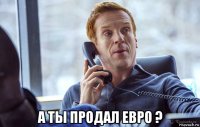  а ты продал евро ?
