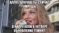 алло,галочка ты сейчас умрешь в нарру кепи в четверг обновление.темнят