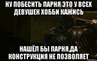 ну побесить парня это у всех девушек хобби кажись нашёл бы парня,да конструкция не позволяет