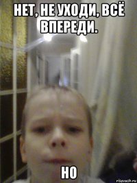 нет, не уходи, всё впереди. но