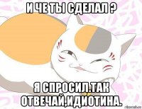 и че ты сделал ? я спросил.так отвечай,идиотина.