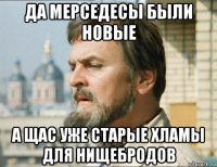 да мерседесы были новые а щас уже старые хламы для нищебродов