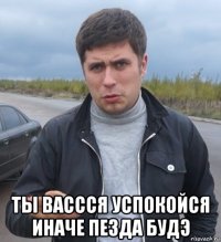  ты вассся успокойся иначе пезда будэ