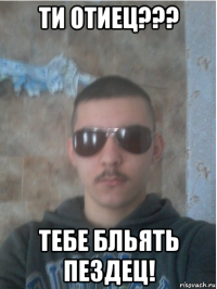 ти отиец??? тебе бльять пездец!